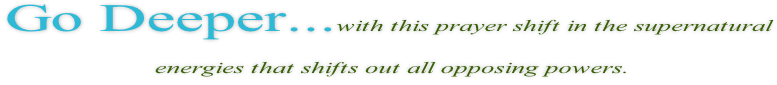 Go Deeper...with this prayer shift in the supernatural   energies that shifts out all opposing powers.